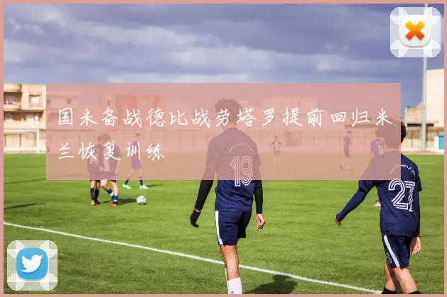 国米备战德比战劳塔罗提前回归米兰恢复训练