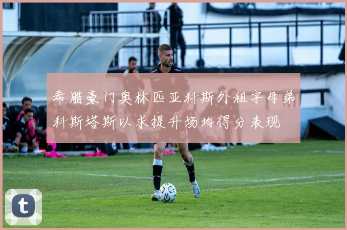 希腊豪门奥林匹亚科斯外租字母弟科斯塔斯以求提升场均得分表现