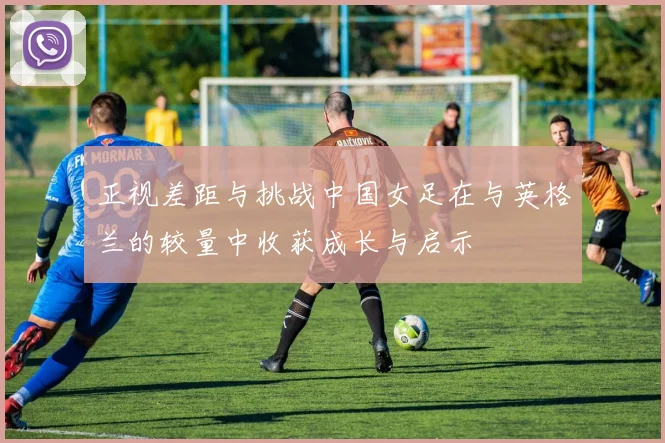 正视差距与挑战中国女足在与英格兰的较量中收获成长与启示