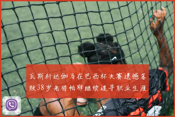 瓦斯科达伽马在巴西杯决赛遗憾落败38岁老将帕耶继续追寻职业生涯首冠