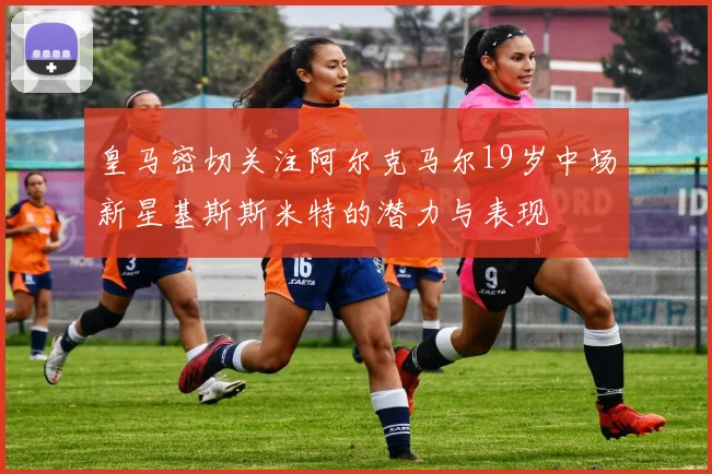皇马密切关注阿尔克马尔19岁中场新星基斯斯米特的潜力与表现