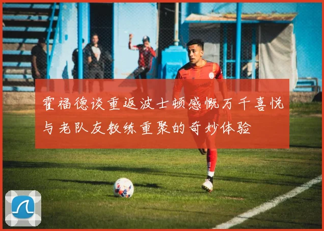 霍福德谈重返波士顿感慨万千喜悦与老队友教练重聚的奇妙体验