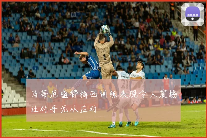 马蒂厄盛赞梅西训练表现令人震撼让对手无从应对
