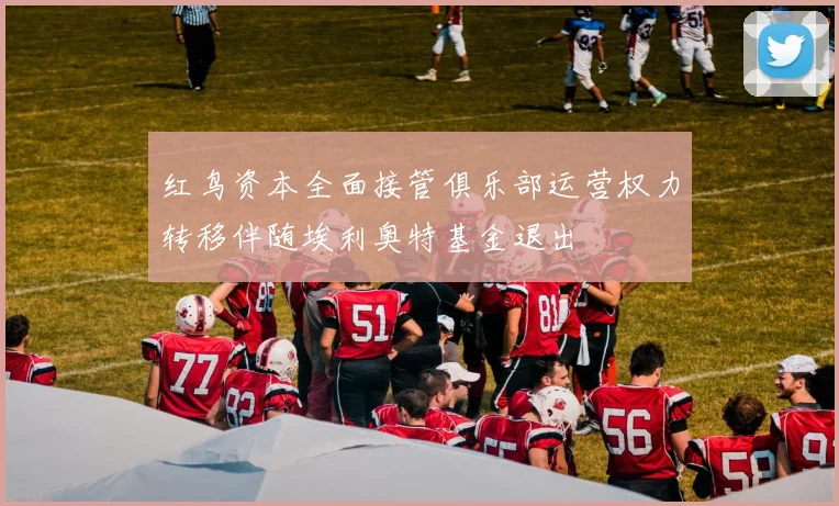 红鸟资本全面接管俱乐部运营权力转移伴随埃利奥特基金退出