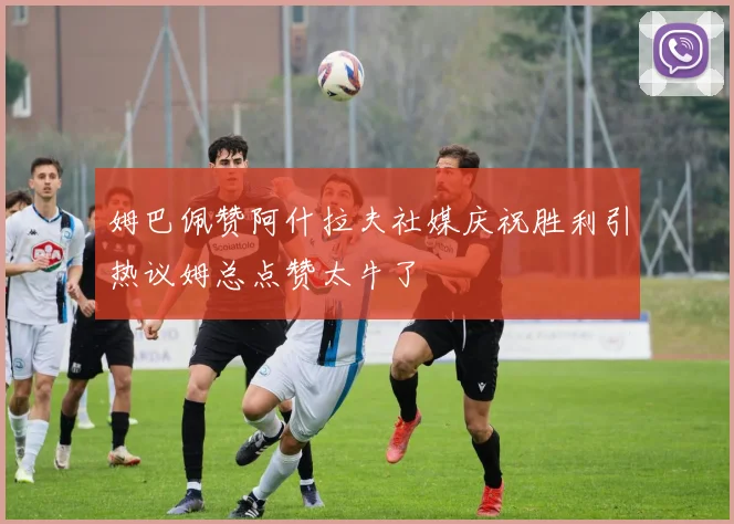姆巴佩赞阿什拉夫社媒庆祝胜利引热议姆总点赞太牛了